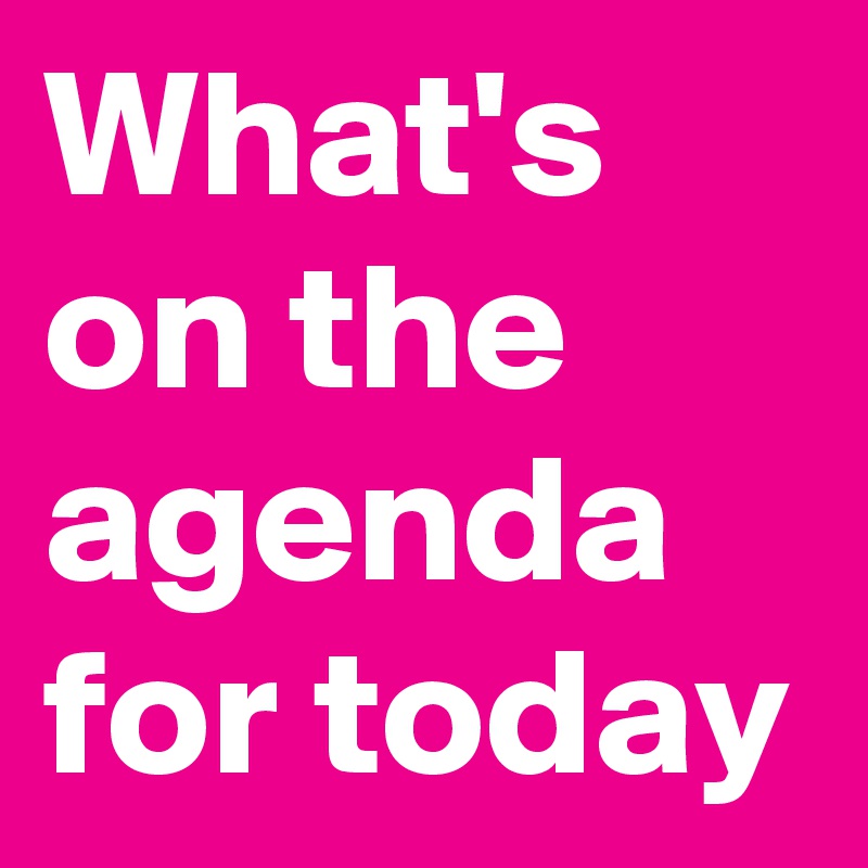 What's on the agenda for today