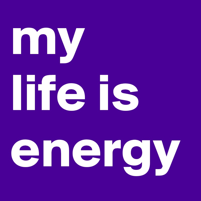 my
life is
energy