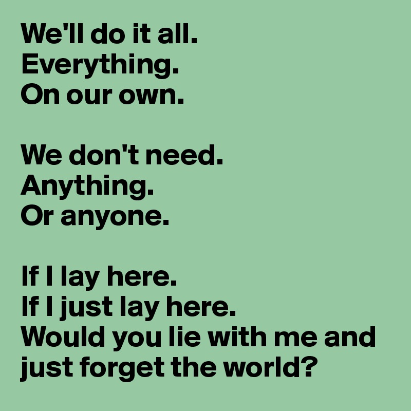 We'll do it all.
Everything.
On our own.

We don't need.
Anything.
Or anyone.

If I lay here.
If I just lay here.
Would you lie with me and just forget the world?