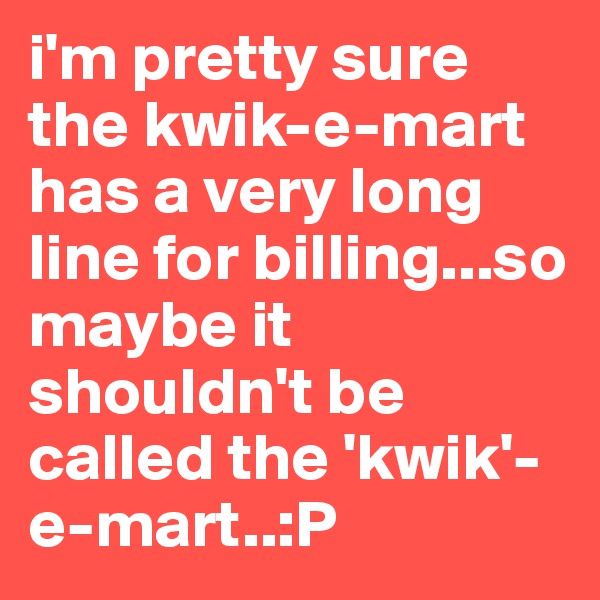 i'm pretty sure the kwik-e-mart has a very long line for billing...so maybe it shouldn't be called the 'kwik'-e-mart..:P