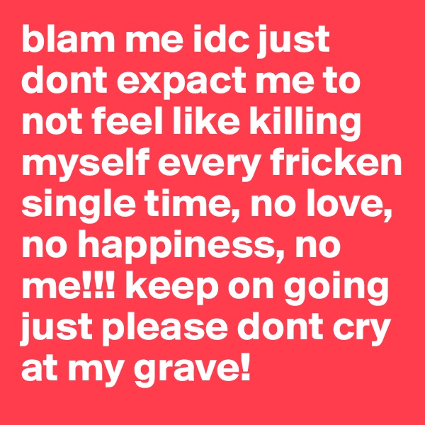 blam me idc just dont expact me to not feel like killing myself every fricken single time, no love, no happiness, no me!!! keep on going just please dont cry at my grave! 