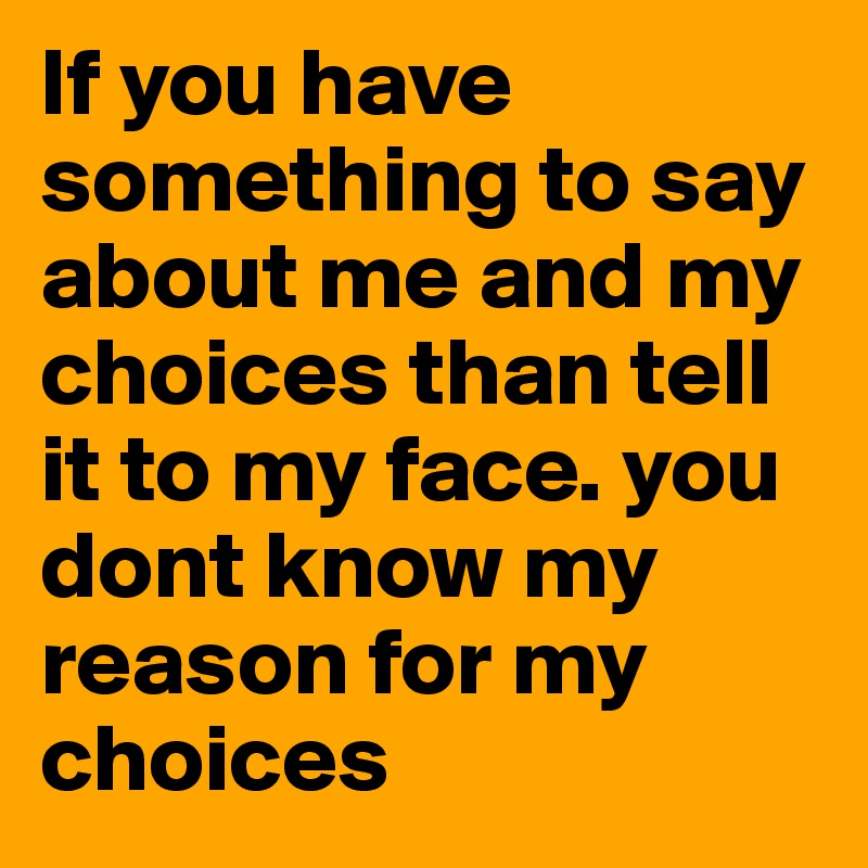 If you have something to say about me and my choices than tell it to my face. you dont know my reason for my choices