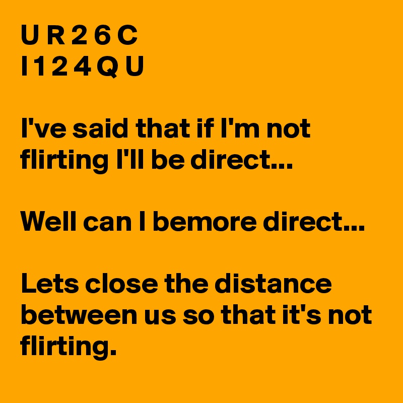 U R 2 6 C 
I 1 2 4 Q U

I've said that if I'm not flirting I'll be direct...

Well can I bemore direct...

Lets close the distance between us so that it's not flirting. 