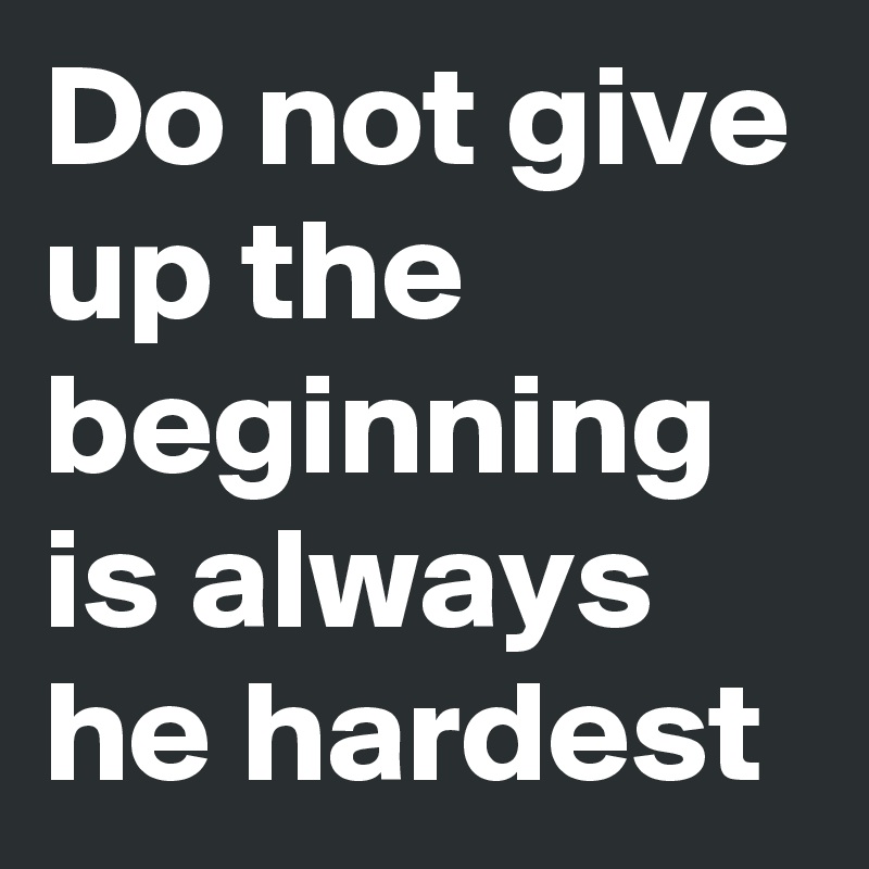 Do not give up the beginning is always he hardest 