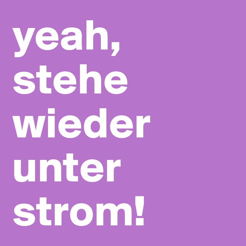 yeah, stehe wieder unter strom!