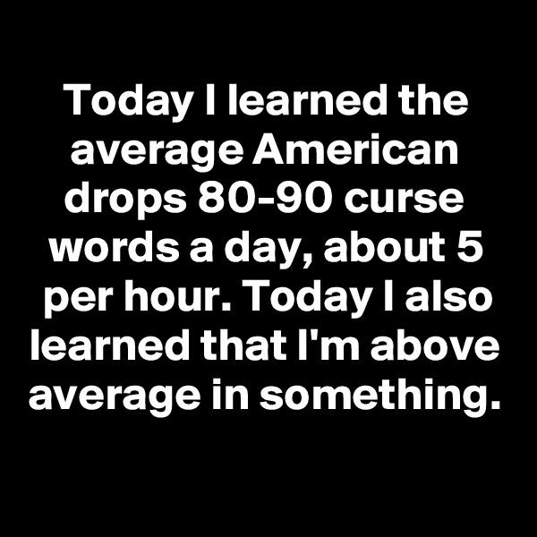 
Today I learned the average American drops 80-90 curse words a day, about 5 per hour. Today I also learned that I'm above average in something.
