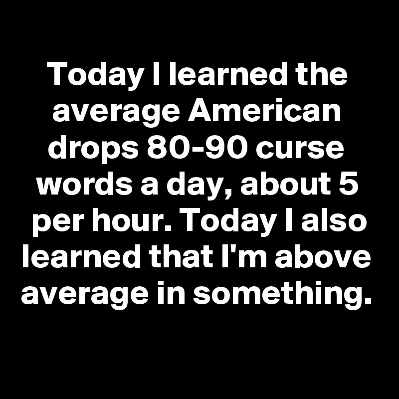 
Today I learned the average American drops 80-90 curse words a day, about 5 per hour. Today I also learned that I'm above average in something.
