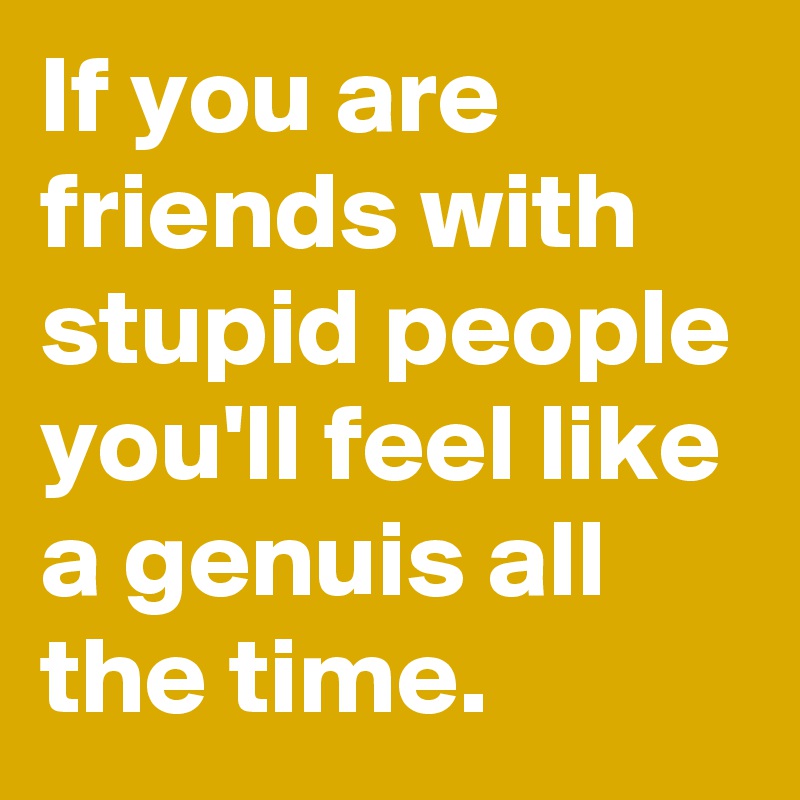 If you are friends with stupid people you'll feel like a genuis all the time.