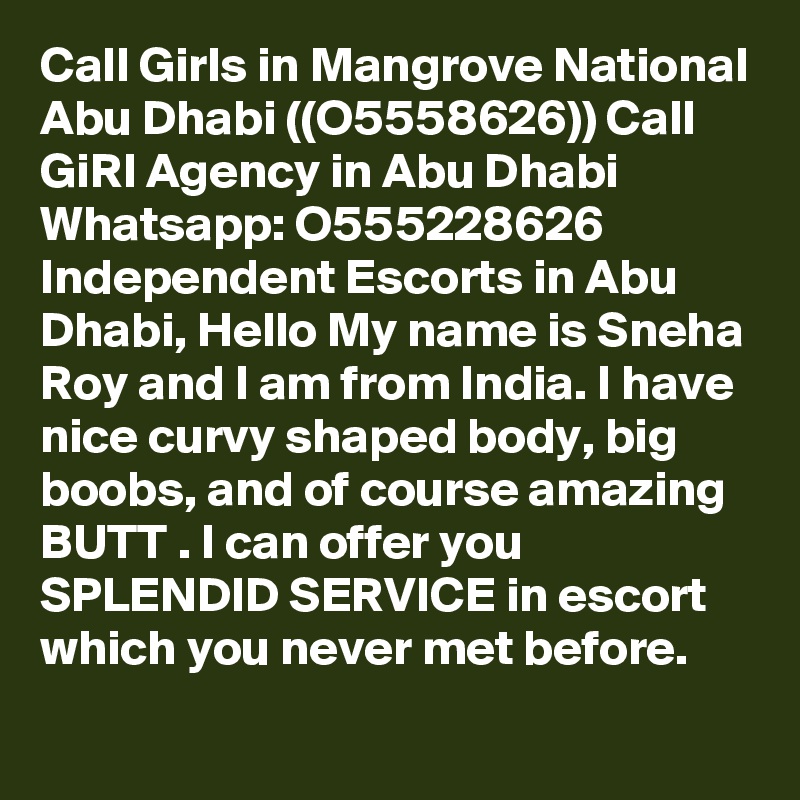 Call Girls in Mangrove National Abu Dhabi ((O5558626)) Call GiRl Agency in Abu Dhabi Whatsapp: O555228626 Independent Escorts in Abu Dhabi, Hello My name is Sneha Roy and I am from India. I have nice curvy shaped body, big boobs, and of course amazing BUTT . I can offer you SPLENDID SERVICE in escort which you never met before.