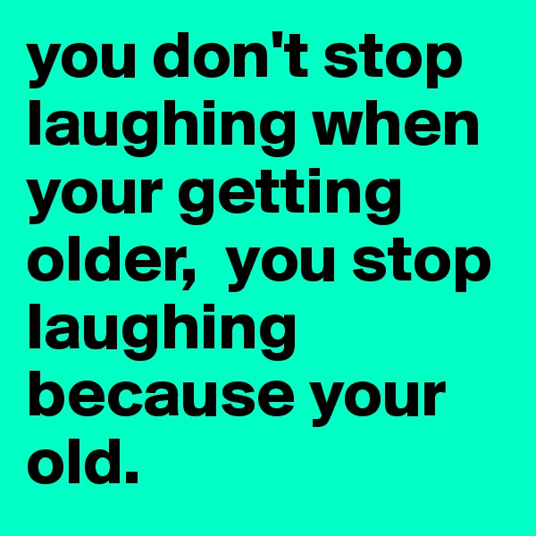 you don't stop laughing when your getting older,  you stop laughing because your old.