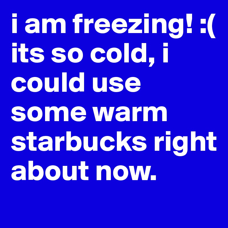 i am freezing! :( its so cold, i could use some warm starbucks right about now.
