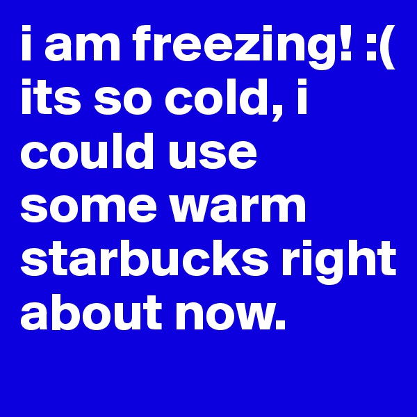 i am freezing! :( its so cold, i could use some warm starbucks right about now.