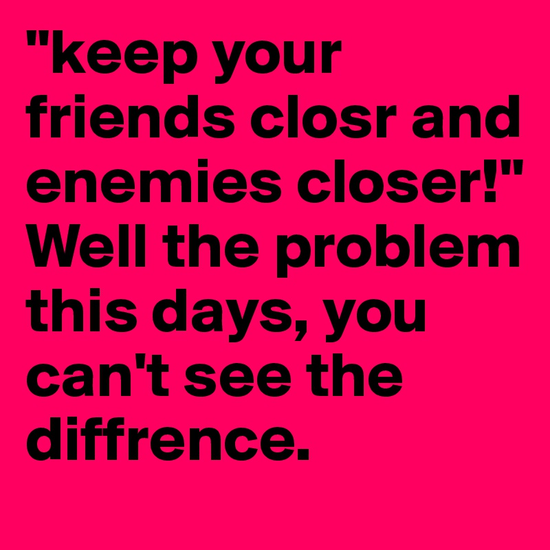 "keep your friends closr and enemies closer!"
Well the problem this days, you can't see the diffrence.