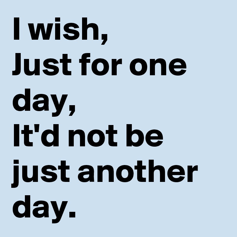 I wish,
Just for one day,
It'd not be just another day.
