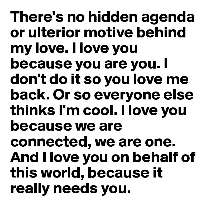 There's no hidden agenda or ulterior motive behind my love. I love you because you are you. I don't do it so you love me back. Or so everyone else thinks I'm cool. I love you because we are connected, we are one. And I love you on behalf of this world, because it really needs you. 