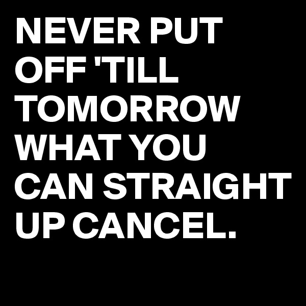 NEVER PUT OFF 'TILL TOMORROW WHAT YOU CAN STRAIGHT UP CANCEL.
