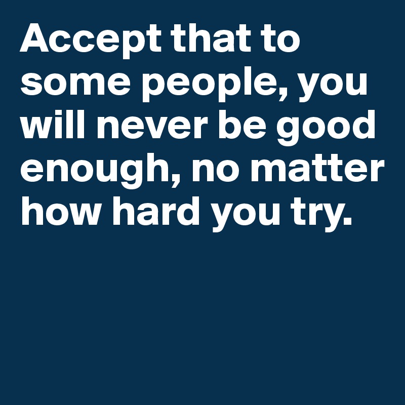 Accept that to some people, you will never be good enough, no matter how hard you try.


