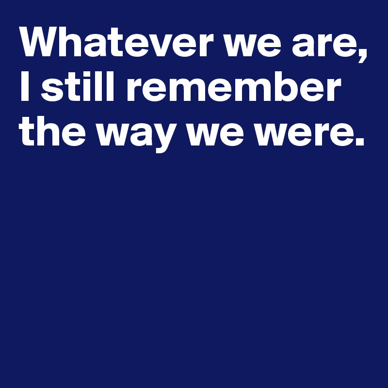 Whatever we are, I still remember the way we were.



