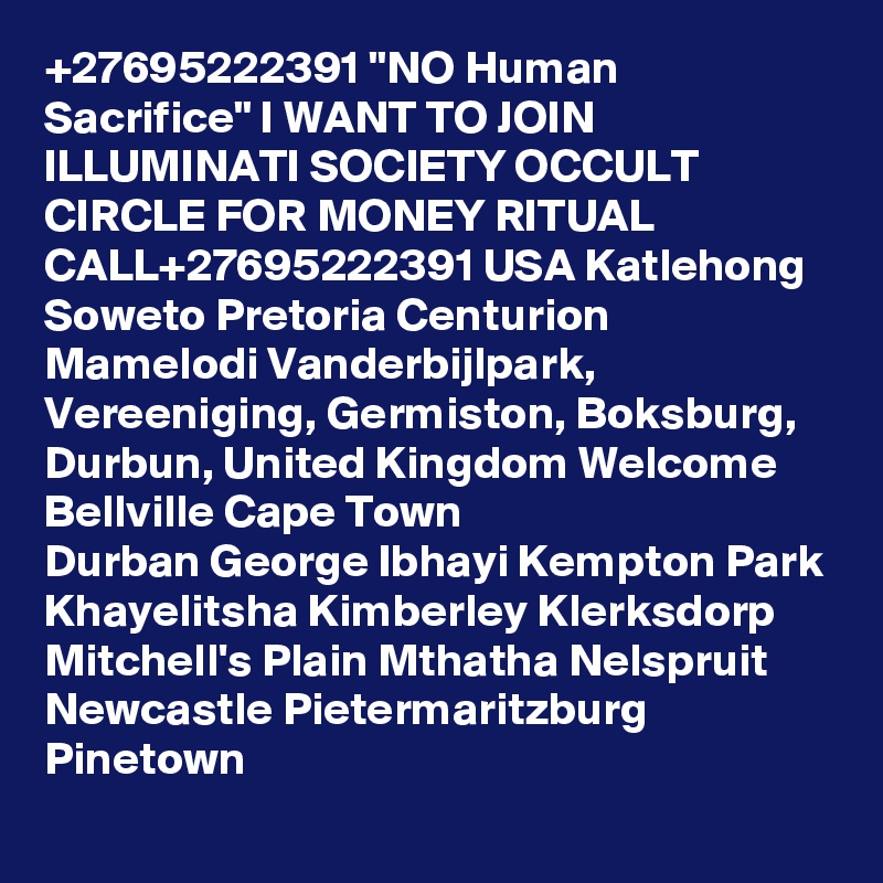 +27695222391 "NO Human Sacrifice" I WANT TO JOIN  ILLUMINATI SOCIETY OCCULT CIRCLE FOR MONEY RITUAL CALL+27695222391 USA Katlehong Soweto Pretoria Centurion Mamelodi Vanderbijlpark, Vereeniging, Germiston, Boksburg, Durbun, United Kingdom Welcome Bellville Cape Town
Durban George Ibhayi Kempton Park
Khayelitsha Kimberley Klerksdorp Mitchell's Plain Mthatha Nelspruit Newcastle Pietermaritzburg Pinetown