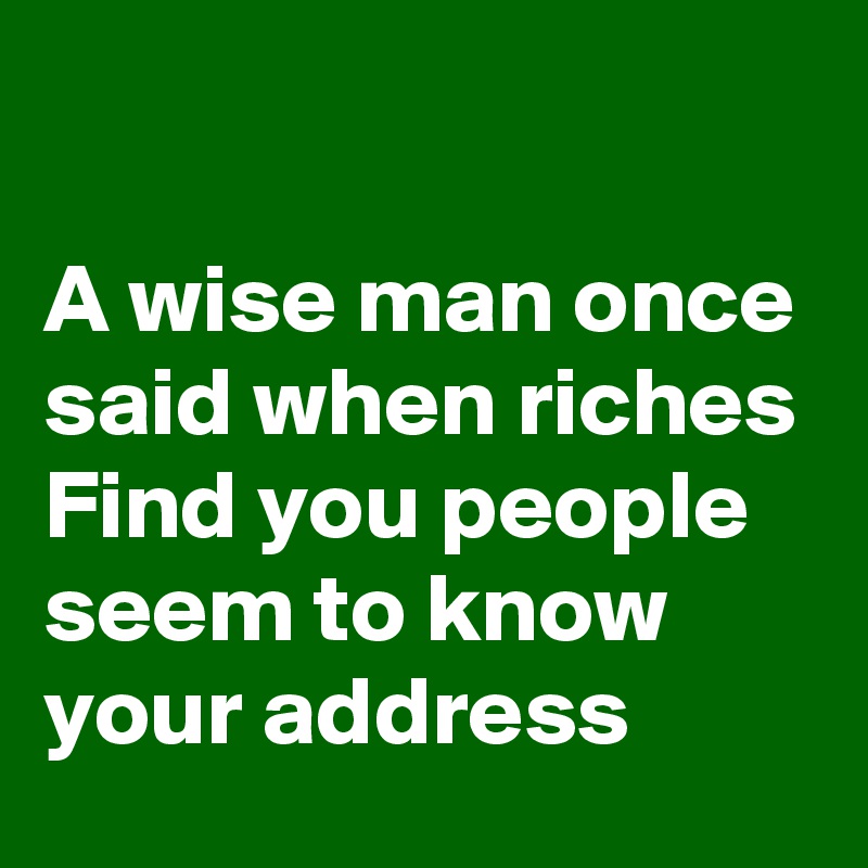 

A wise man once said when riches Find you people seem to know your address