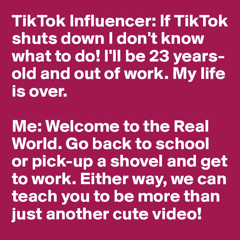 TikTok Influencer: If TikTok shuts down I don't know what to do! I'll be 23 years-old and out of work. My life is over.

Me: Welcome to the Real World. Go back to school or pick-up a shovel and get to work. Either way, we can teach you to be more than just another cute video!