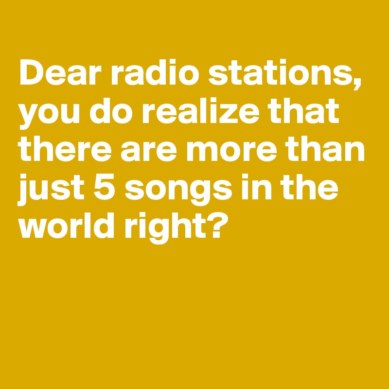 
Dear radio stations, you do realize that there are more than just 5 songs in the world right?


