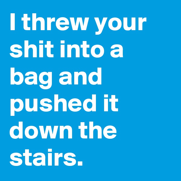I threw your shit into a bag and pushed it down the stairs.