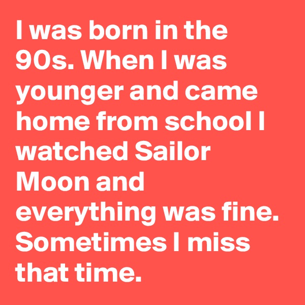 I was born in the 90s. When I was younger and came home from school I watched Sailor Moon and everything was fine. Sometimes I miss that time. 