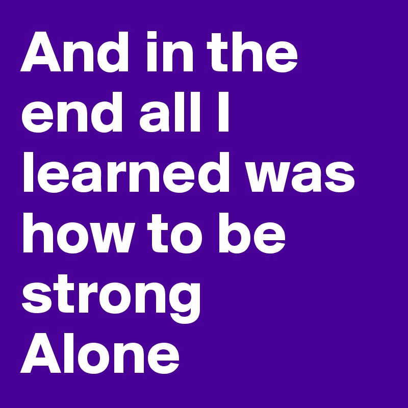 And in the end all I learned was how to be strong
Alone