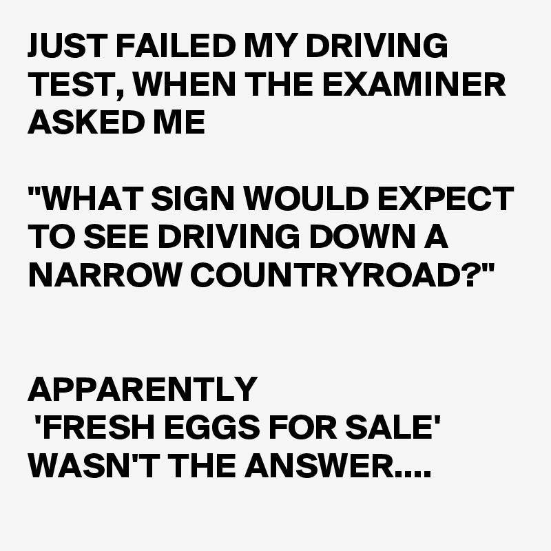 JUST FAILED MY DRIVING TEST, WHEN THE EXAMINER ASKED ME 

"WHAT SIGN WOULD EXPECT TO SEE DRIVING DOWN A NARROW COUNTRYROAD?"


APPARENTLY
 'FRESH EGGS FOR SALE' WASN'T THE ANSWER....