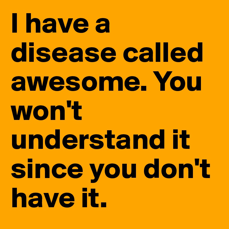 I have a disease called awesome. You won't understand it since you don't have it. 