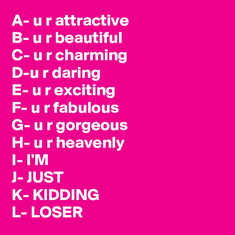 A- u r attractive
B- u r beautiful
C- u r charming
D-u r daring
E- u r exciting
F- u r fabulous
G- u r gorgeous
H- u r heavenly
I- I'M
J- JUST
K- KIDDING
L- LOSER