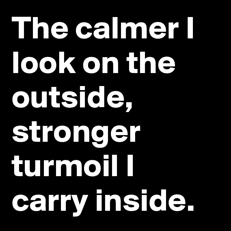 The calmer I look on the outside, stronger turmoil I carry inside.