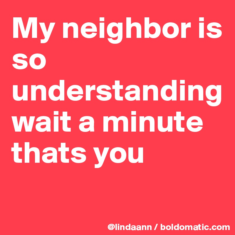 My neighbor is so understanding wait a minute thats you
