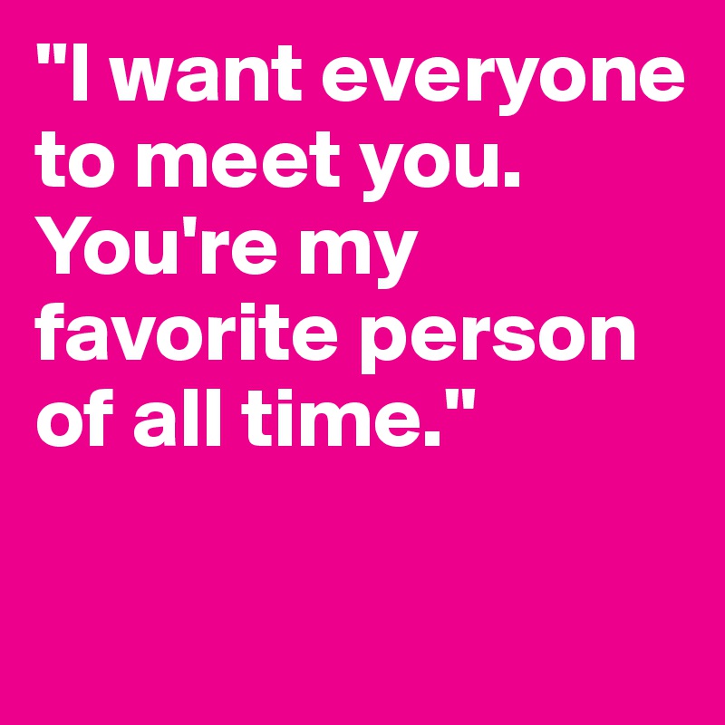 "I want everyone to meet you. You're my favorite person of all time."

