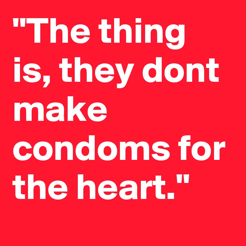 "The thing is, they dont make condoms for the heart."