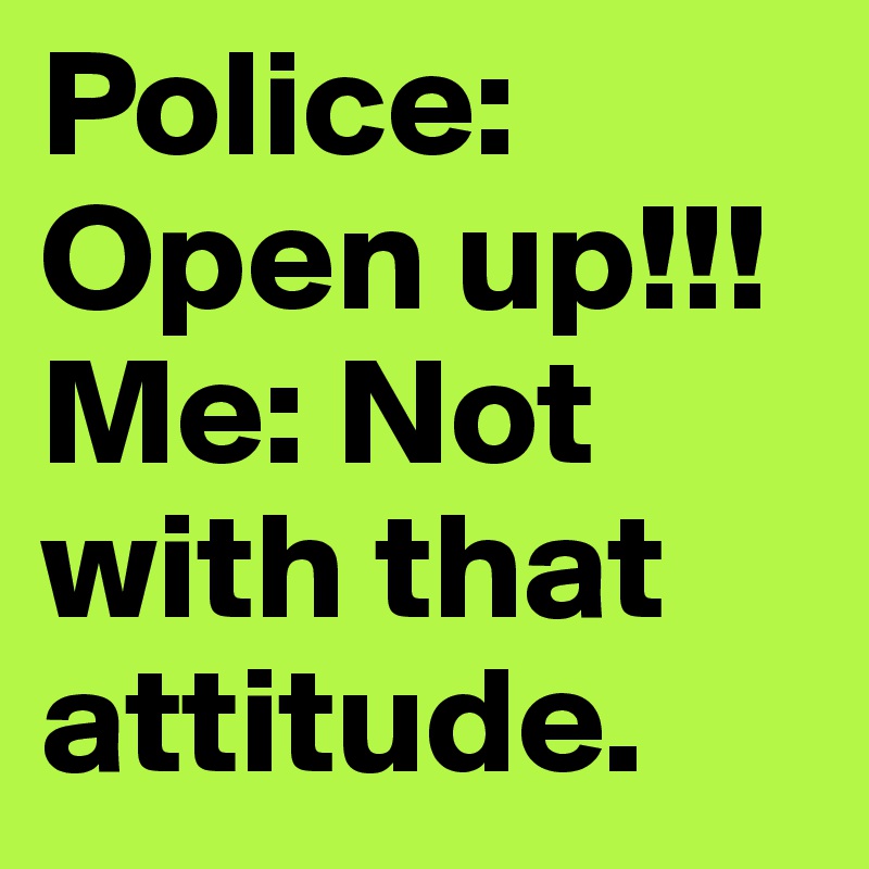 Police: Open up!!! 
Me: Not with that attitude. 