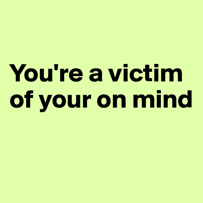 

You're a victim of your on mind 

