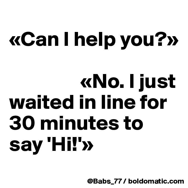 
«Can I help you?»

                 «No. I just waited in line for 30 minutes to say 'Hi!'»