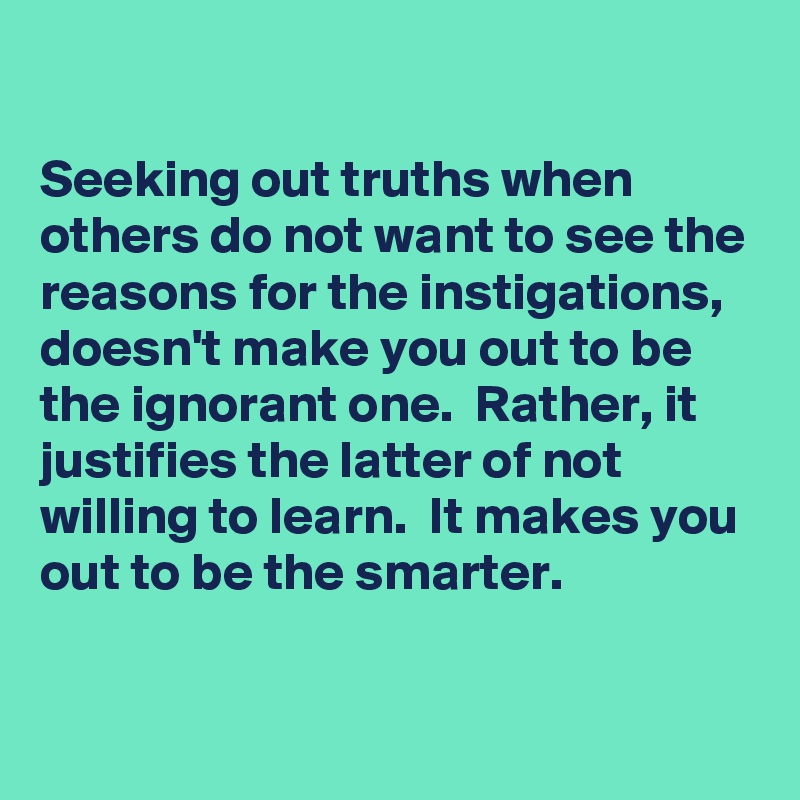 

Seeking out truths when others do not want to see the reasons for the instigations, doesn't make you out to be the ignorant one.  Rather, it justifies the latter of not willing to learn.  It makes you out to be the smarter.

