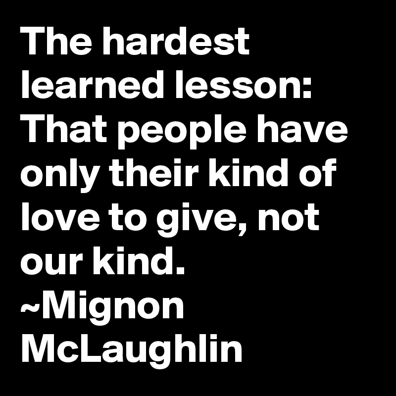 The hardest learned lesson:  That people have only their kind of love to give, not our kind.
~Mignon McLaughlin
