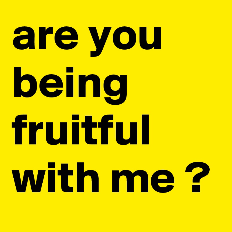 are you being fruitful with me ?