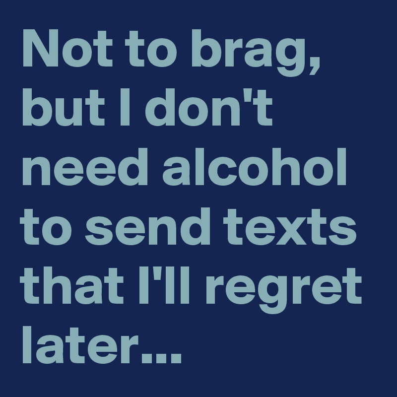 Not to brag, but I don't need alcohol to send texts that I'll regret later...