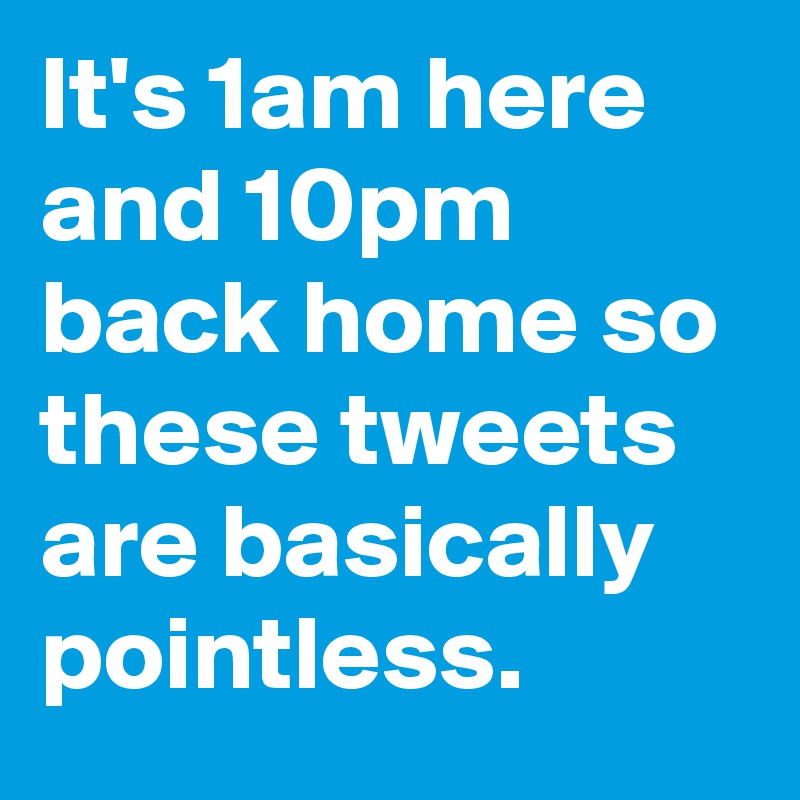 It's 1am here and 10pm back home so these tweets are basically pointless.