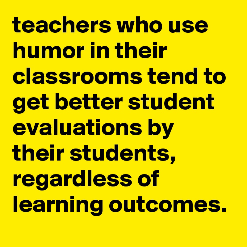 teachers who use humor in their classrooms tend to get better student evaluations by their students, regardless of learning outcomes.