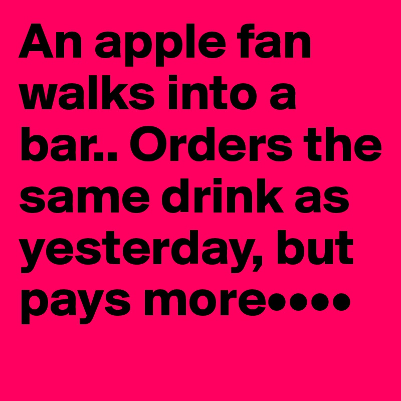 An apple fan walks into a bar.. Orders the same drink as yesterday, but pays more••••