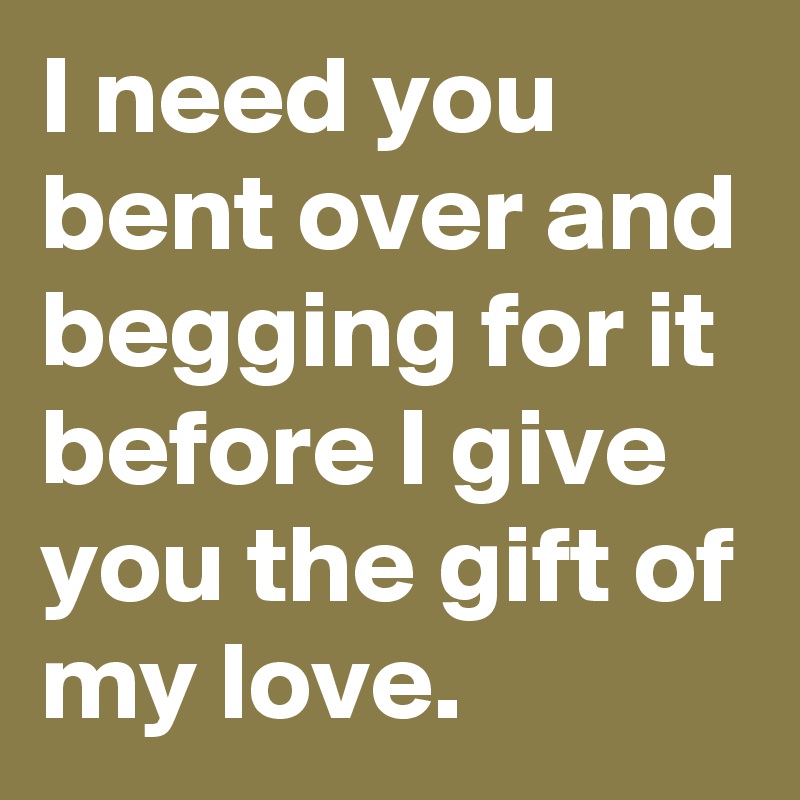 I need you bent over and begging for it before I give you the gift of my love.