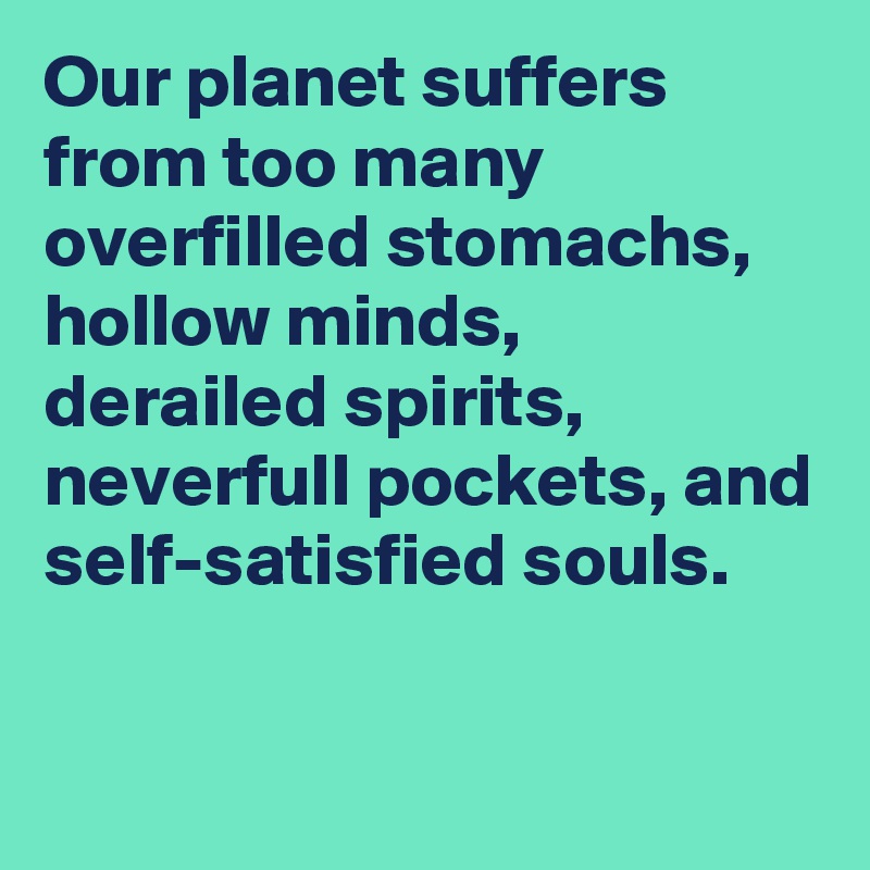 Our planet suffers from too many overfilled stomachs, hollow minds, derailed spirits, neverfull pockets, and self-satisfied souls.

