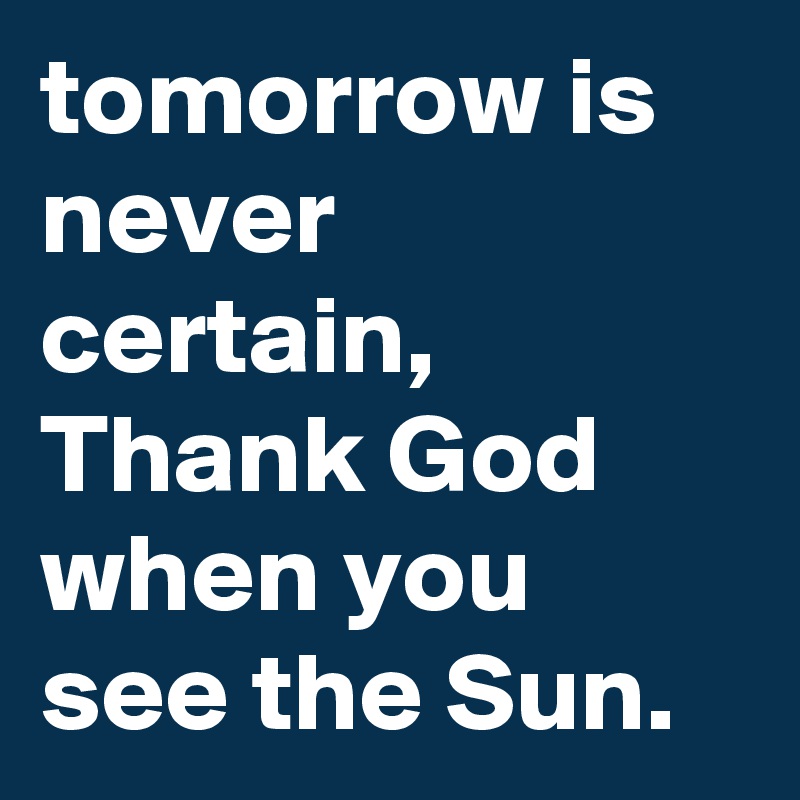 tomorrow is never certain, Thank God when you see the Sun.