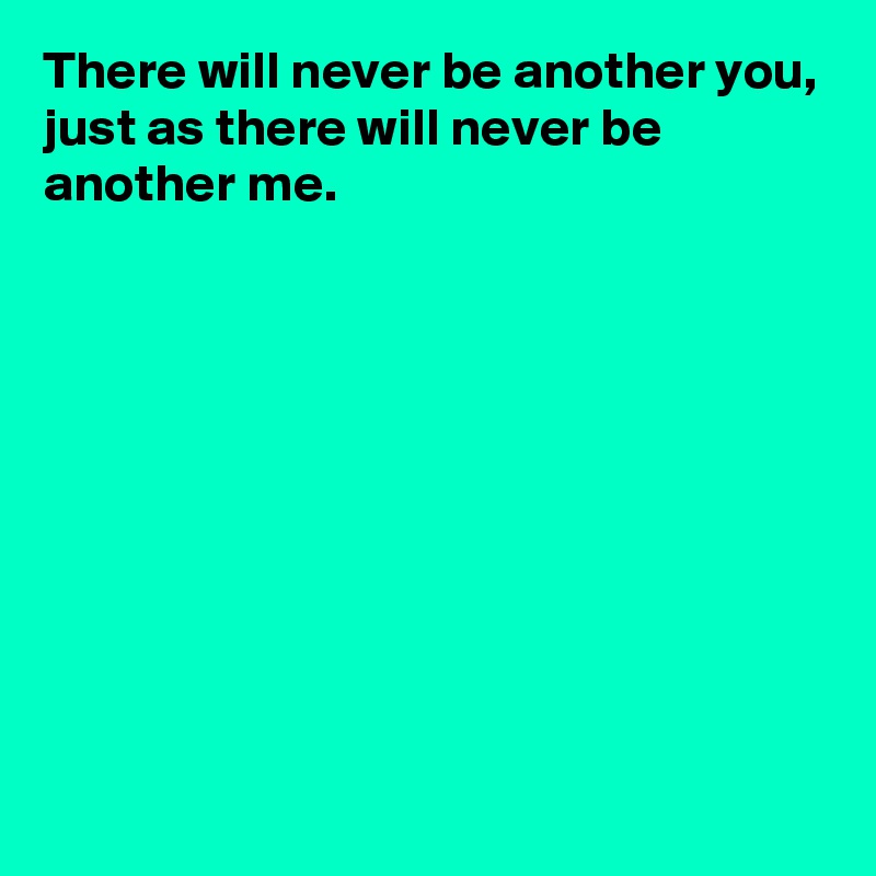 There will never be another you,
just as there will never be another me.









